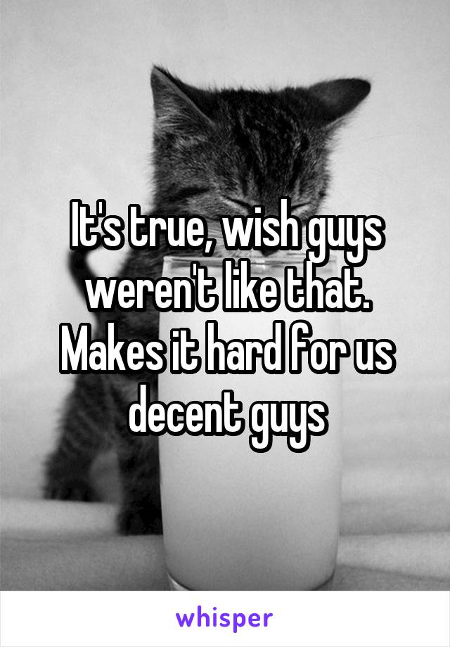 It's true, wish guys weren't like that. Makes it hard for us decent guys