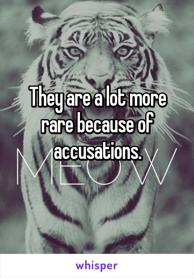 They are a lot more rare because of accusations.
