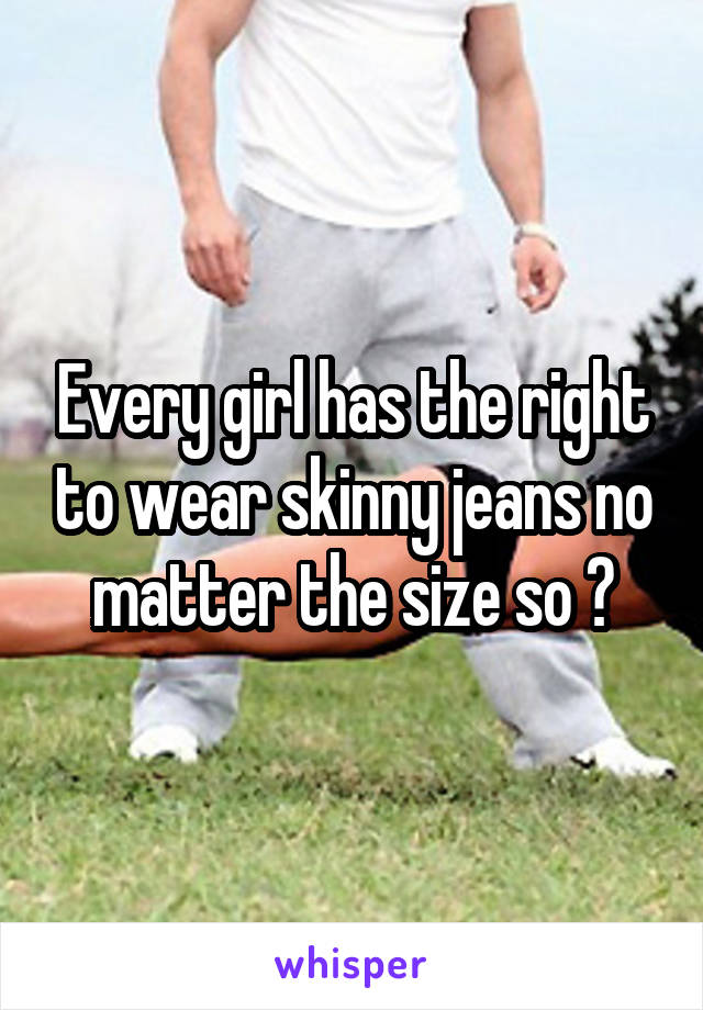 Every girl has the right to wear skinny jeans no matter the size so ?