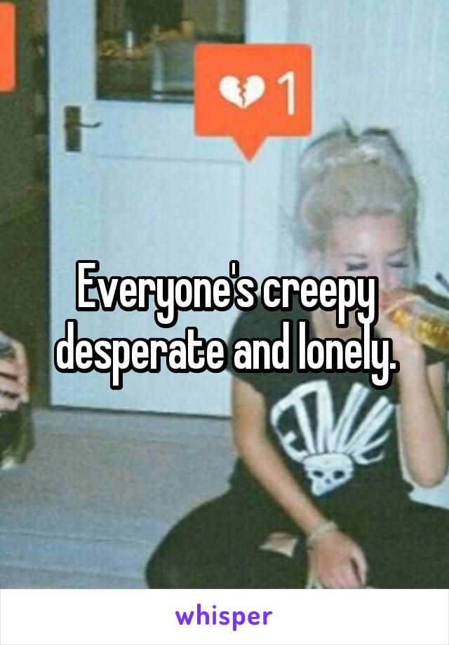 Everyone's creepy desperate and lonely.