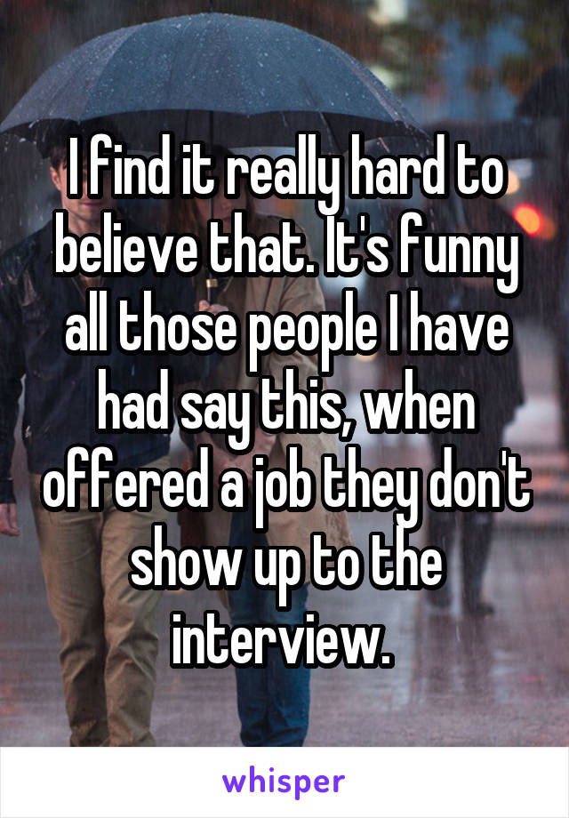 I find it really hard to believe that. It's funny all those people I have had say this, when offered a job they don't show up to the interview. 