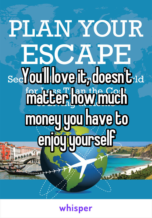You'll love it, doesn't matter how much money you have to enjoy yourself