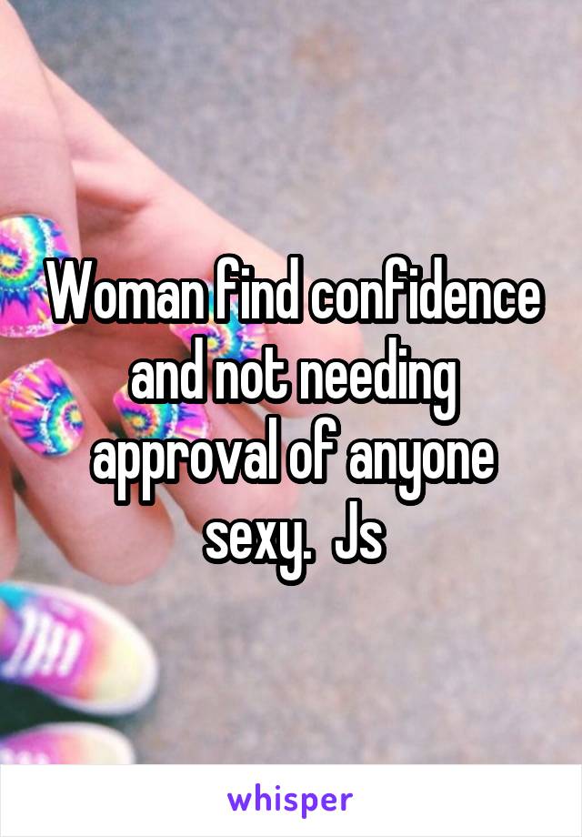 Woman find confidence and not needing approval of anyone sexy.  Js