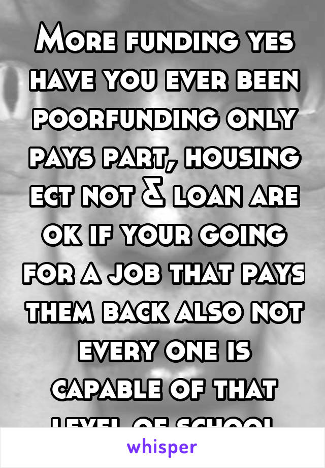 More funding yes have you ever been poorfunding only pays part, housing ect not & loan are ok if your going for a job that pays them back also not every one is capable of that level of school