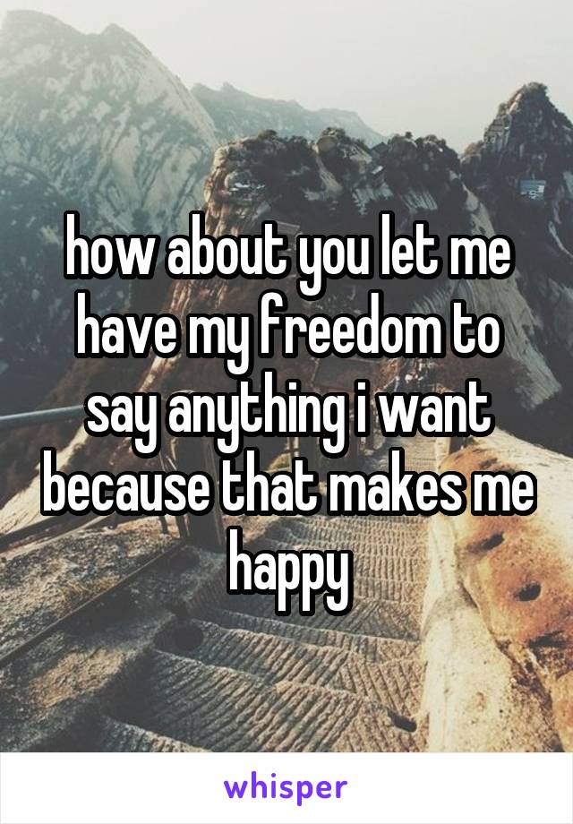 how about you let me have my freedom to say anything i want because that makes me happy