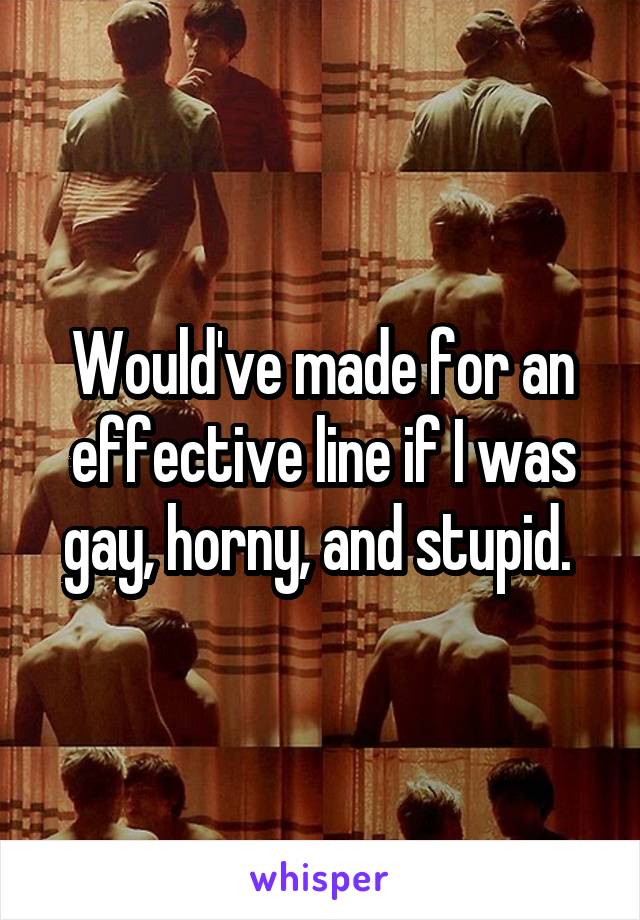 Would've made for an effective line if I was gay, horny, and stupid. 