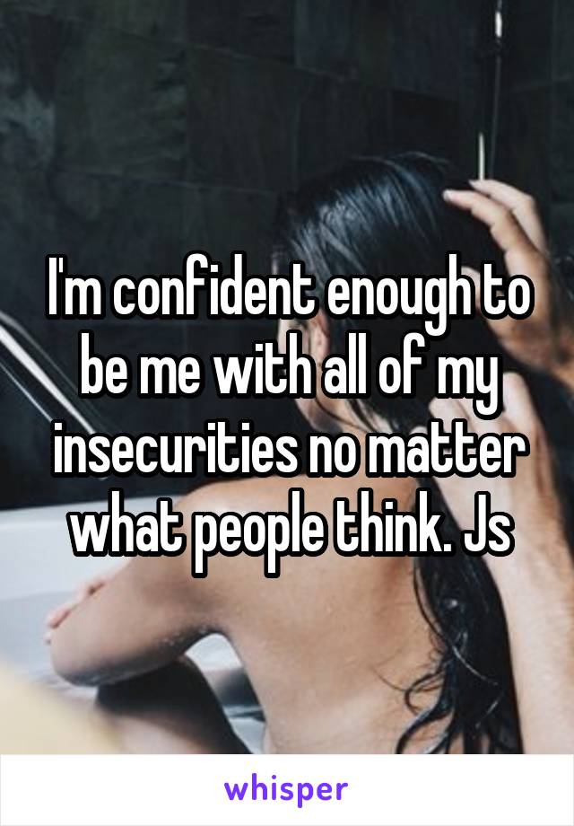 I'm confident enough to be me with all of my insecurities no matter what people think. Js