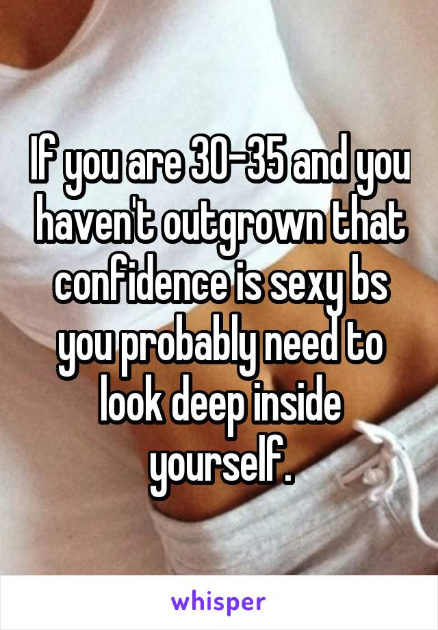 If you are 30-35 and you haven't outgrown that confidence is sexy bs you probably need to look deep inside yourself.