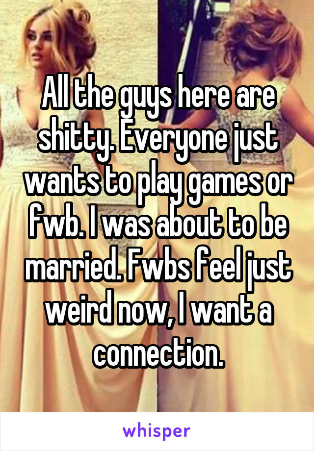 All the guys here are shitty. Everyone just wants to play games or fwb. I was about to be married. Fwbs feel just weird now, I want a connection.
