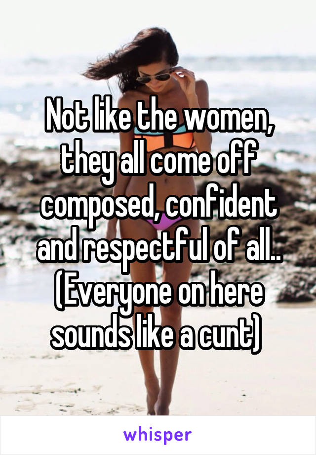 Not like the women, they all come off composed, confident and respectful of all.. (Everyone on here sounds like a cunt) 