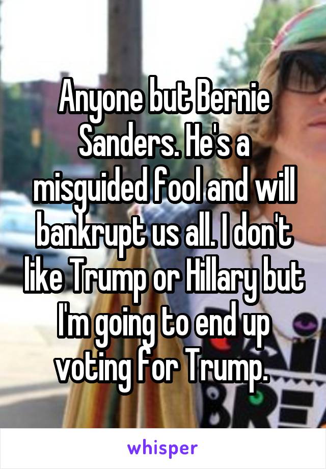 Anyone but Bernie Sanders. He's a misguided fool and will bankrupt us all. I don't like Trump or Hillary but I'm going to end up voting for Trump. 