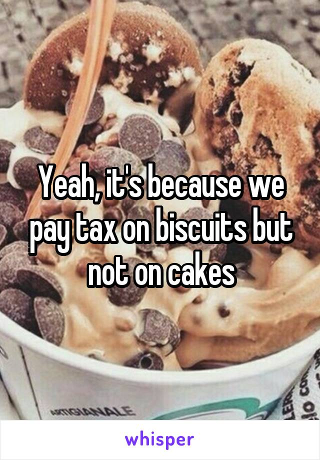 Yeah, it's because we pay tax on biscuits but not on cakes