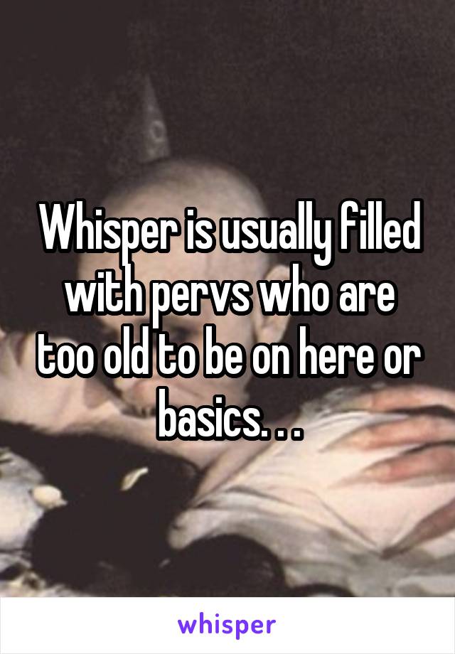 Whisper is usually filled with pervs who are too old to be on here or basics. . .