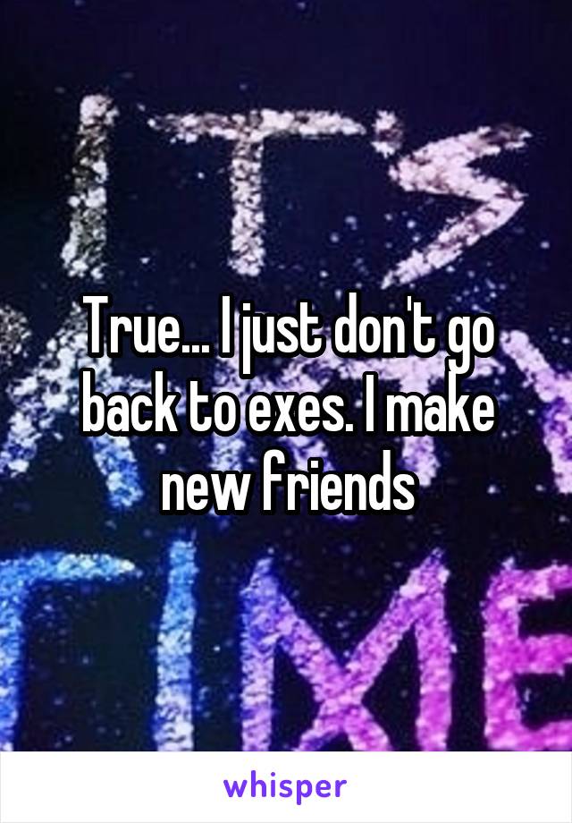 True... I just don't go back to exes. I make new friends