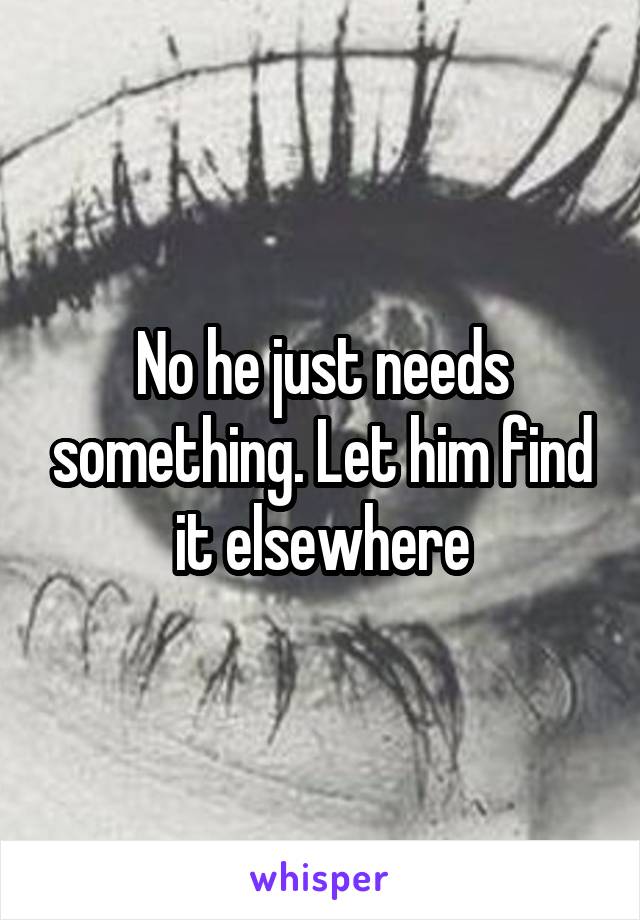 No he just needs something. Let him find it elsewhere