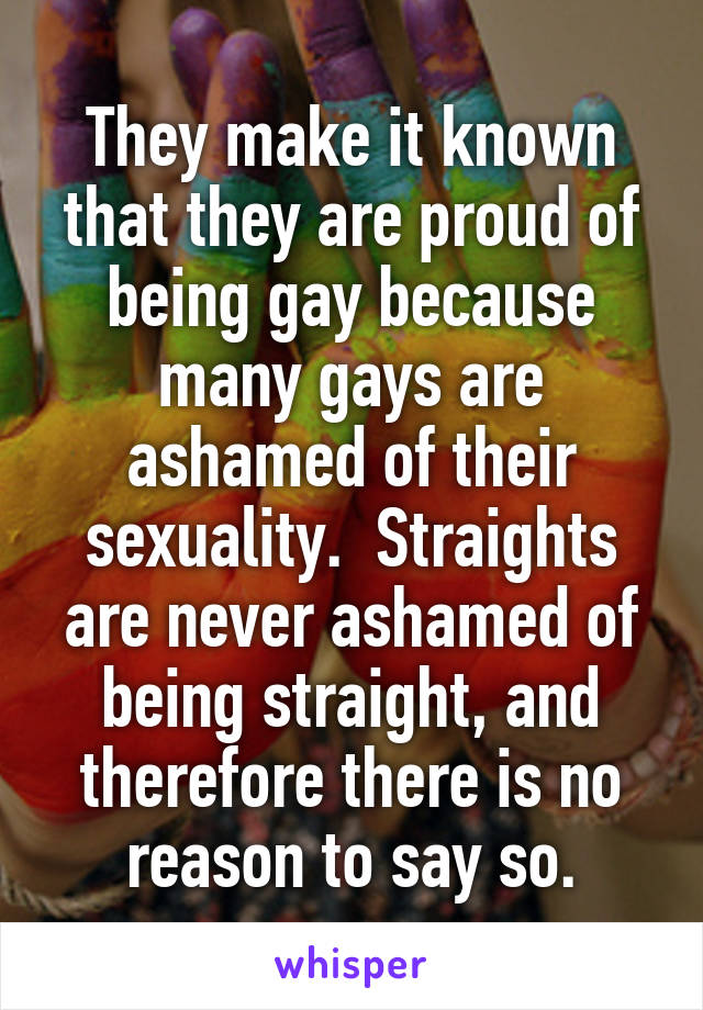 They make it known that they are proud of being gay because many gays are ashamed of their sexuality.  Straights are never ashamed of being straight, and therefore there is no reason to say so.