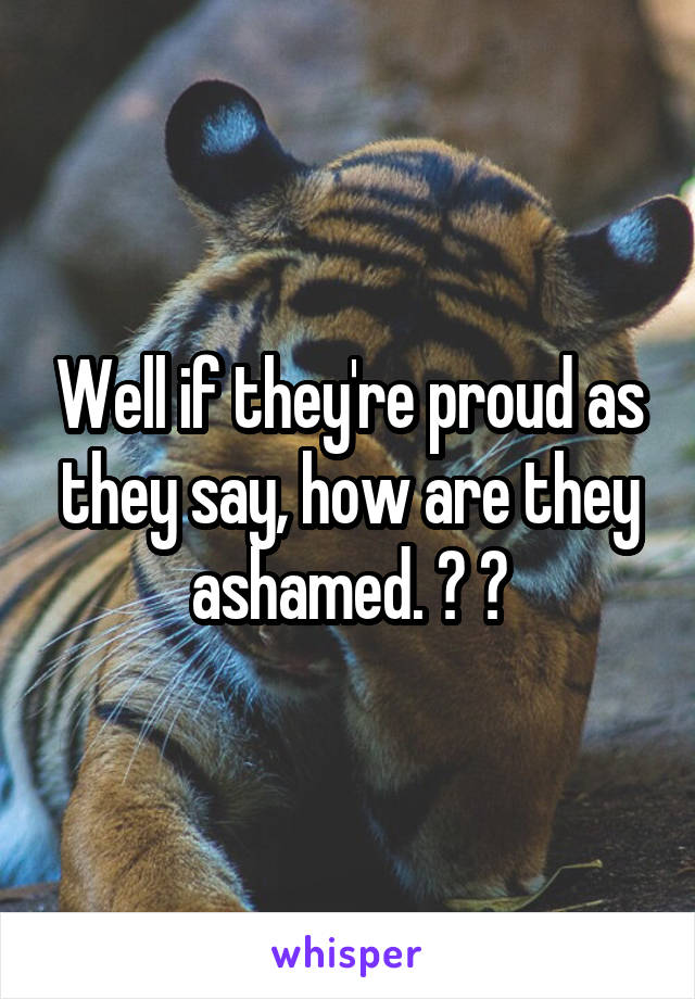 Well if they're proud as they say, how are they ashamed. ? 😂