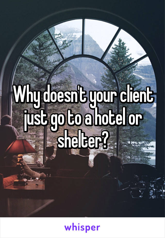 Why doesn't your client just go to a hotel or shelter?