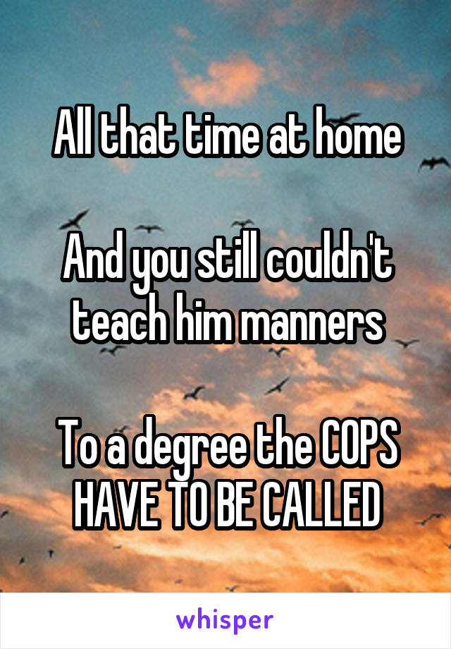 All that time at home

And you still couldn't teach him manners

To a degree the COPS HAVE TO BE CALLED