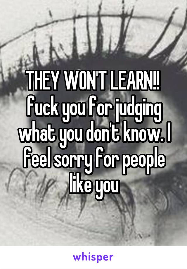 THEY WON'T LEARN!!  fuck you for judging what you don't know. I feel sorry for people like you