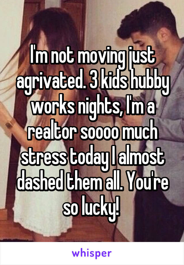I'm not moving just agrivated. 3 kids hubby works nights, I'm a realtor soooo much stress today I almost dashed them all. You're so lucky! 