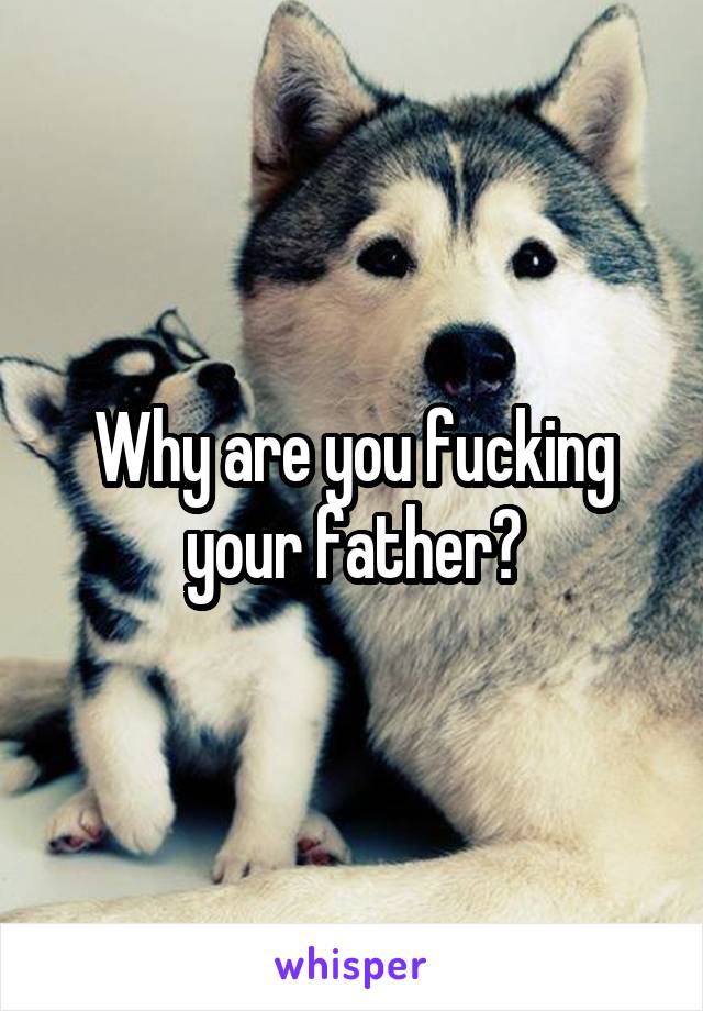Why are you fucking your father?
