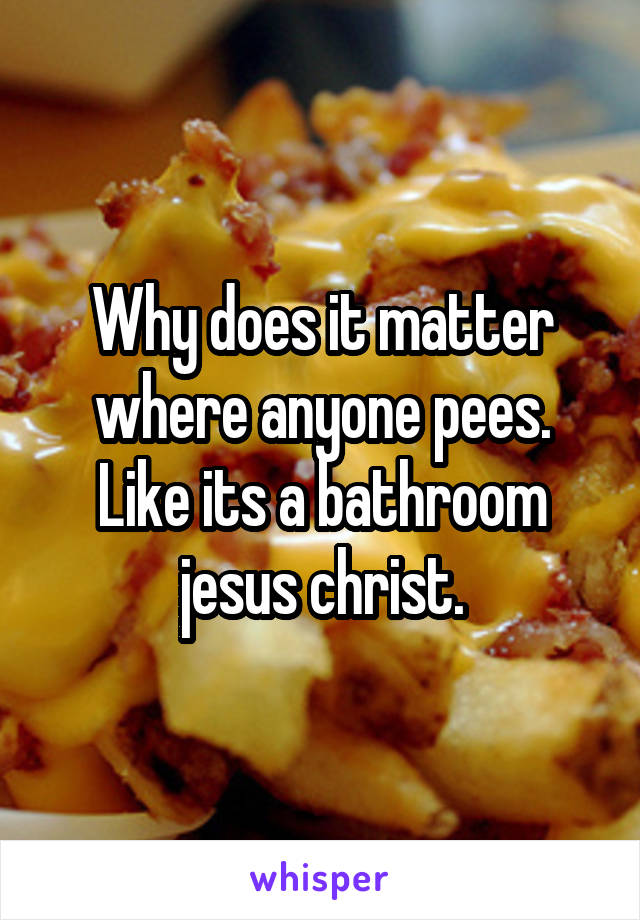 Why does it matter where anyone pees. Like its a bathroom jesus christ.