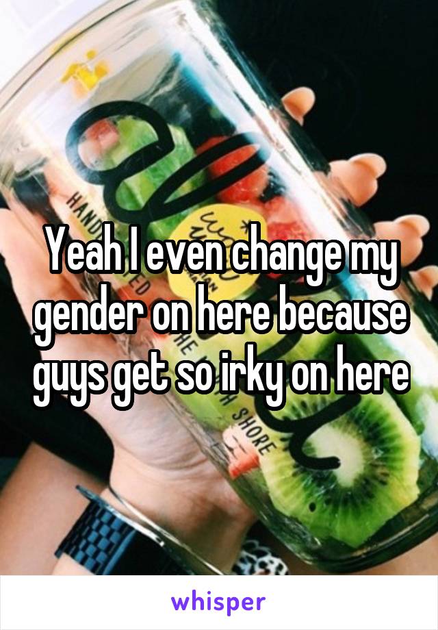 Yeah I even change my gender on here because guys get so irky on here