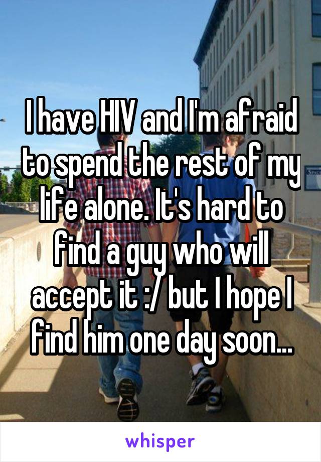 I have HIV and I'm afraid to spend the rest of my life alone. It's hard to find a guy who will accept it :/ but I hope I find him one day soon...