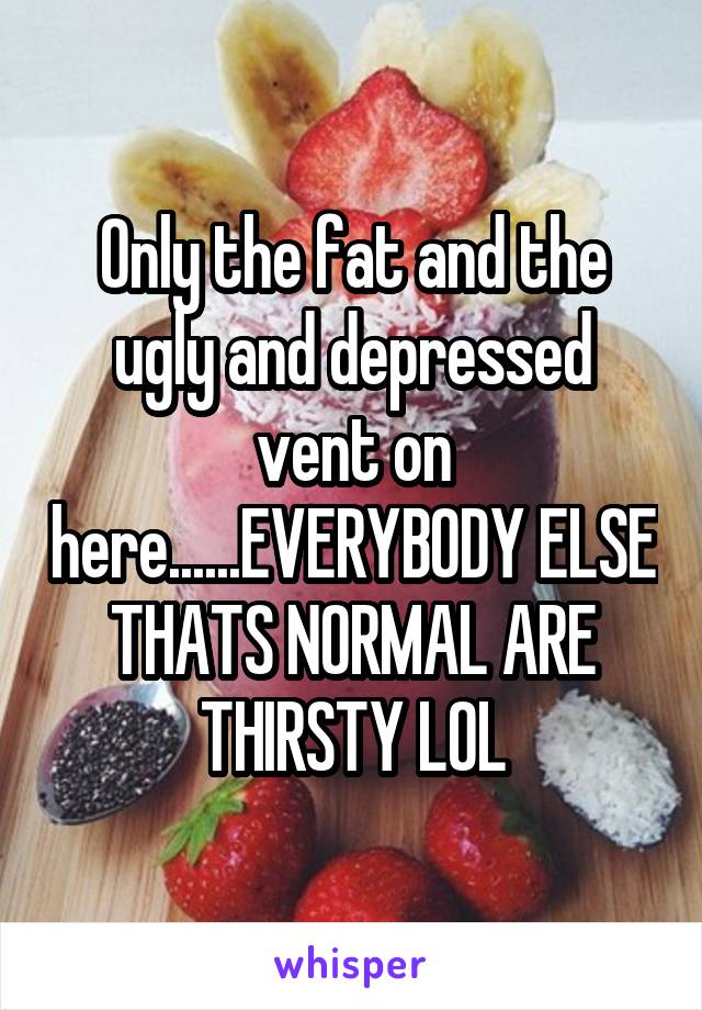 Only the fat and the ugly and depressed vent on here......EVERYBODY ELSE THATS NORMAL ARE THIRSTY LOL