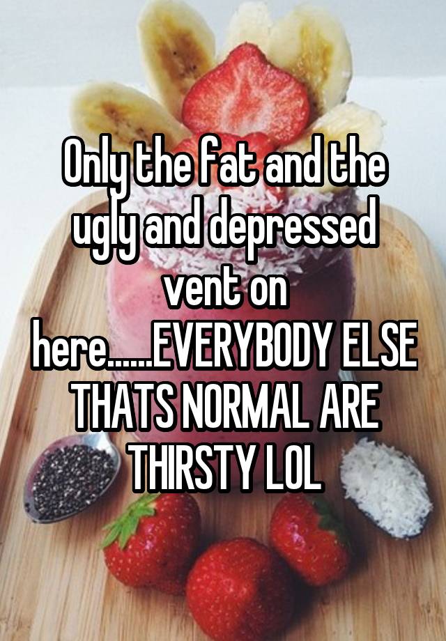 Only the fat and the ugly and depressed vent on here......EVERYBODY ELSE THATS NORMAL ARE THIRSTY LOL