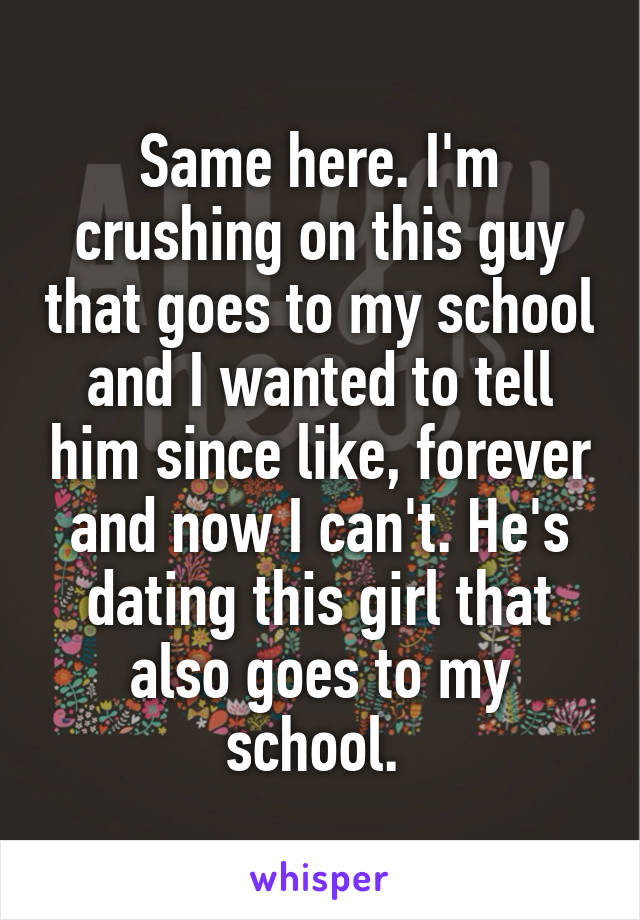 Same here. I'm crushing on this guy that goes to my school and I wanted to tell him since like, forever and now I can't. He's dating this girl that also goes to my school. 
