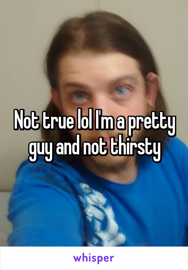 Not true lol I'm a pretty guy and not thirsty