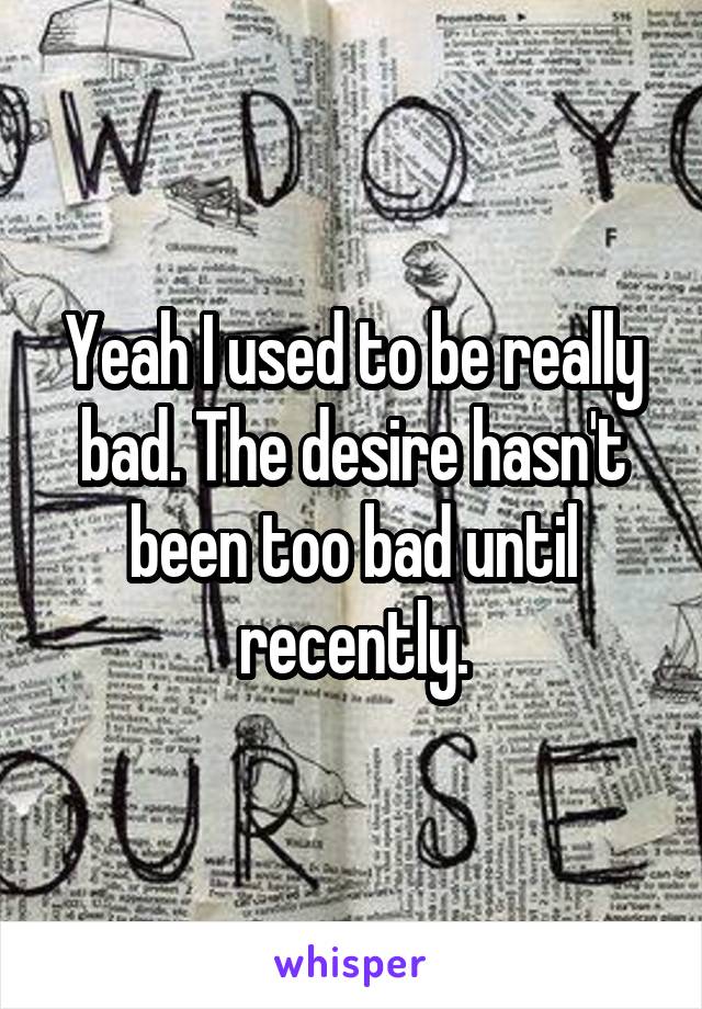 Yeah I used to be really bad. The desire hasn't been too bad until recently.