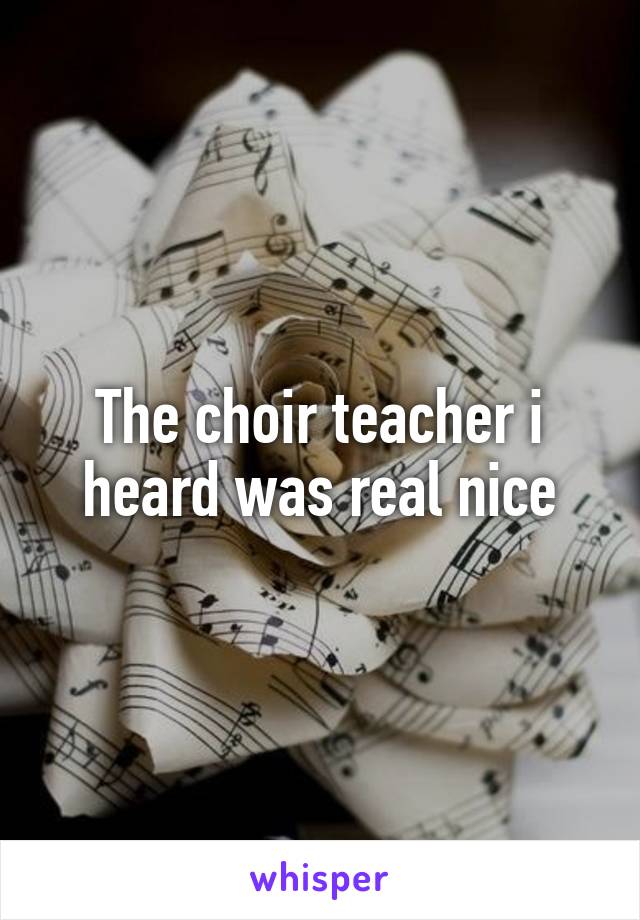 The choir teacher i heard was real nice