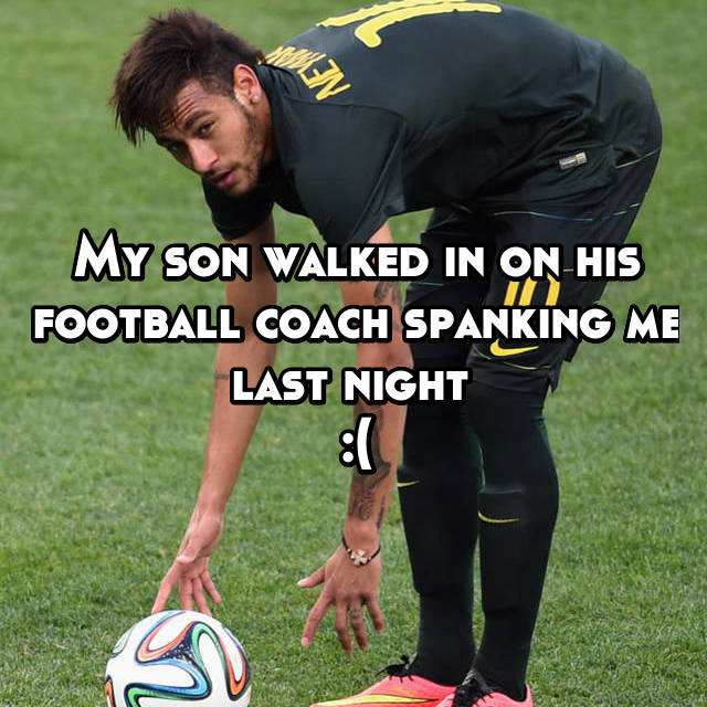 My son walked in on his football coach spanking me last night 
:(