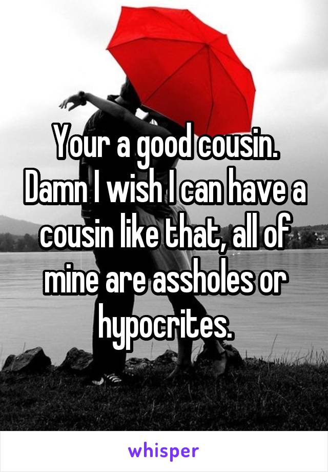 Your a good cousin. Damn I wish I can have a cousin like that, all of mine are assholes or hypocrites.