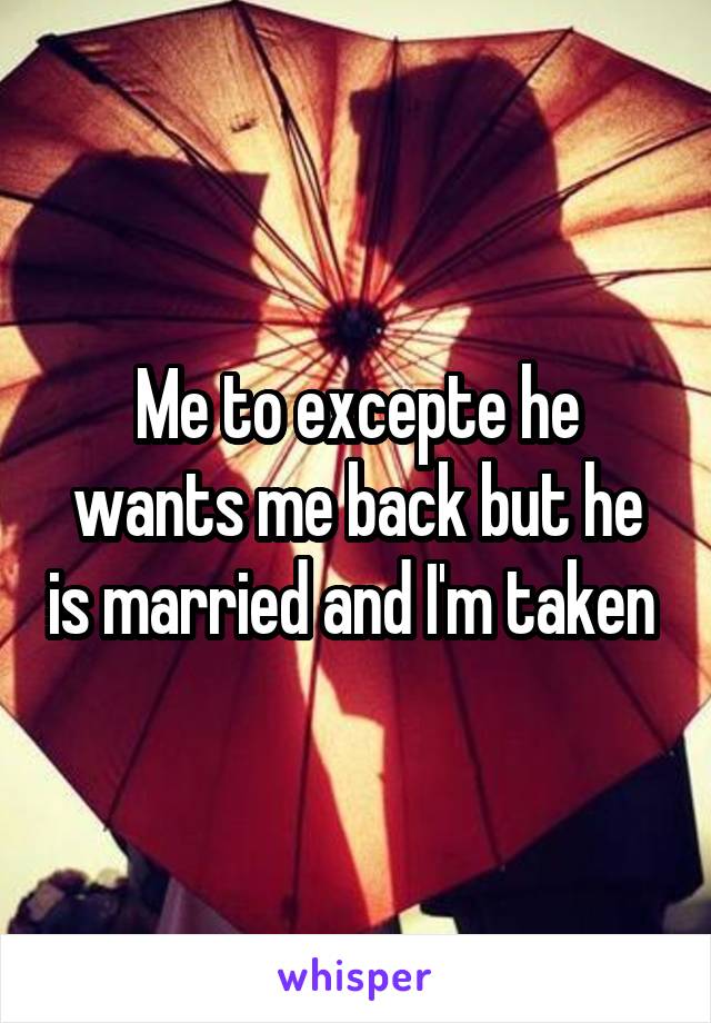 Me to excepte he wants me back but he is married and I'm taken 