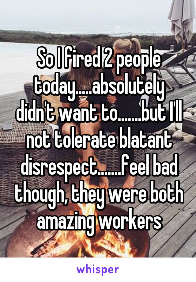 So I fired 2 people today.....absolutely didn't want to.......but I'll not tolerate blatant disrespect.......feel bad though, they were both amazing workers