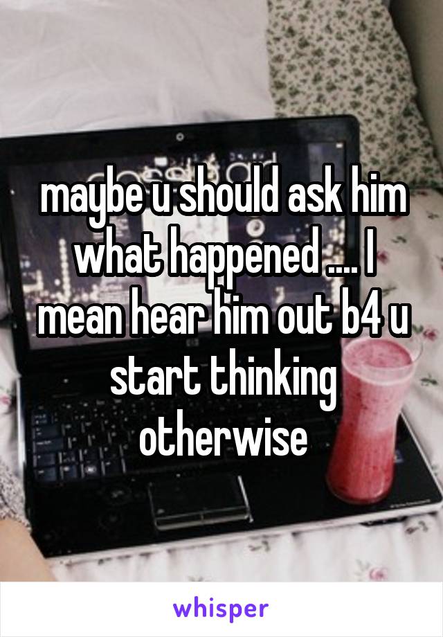 maybe u should ask him what happened .... I mean hear him out b4 u start thinking otherwise