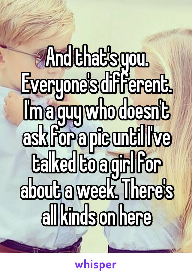 And that's you. Everyone's different. I'm a guy who doesn't ask for a pic until I've talked to a girl for about a week. There's all kinds on here