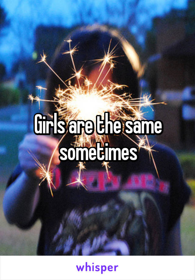 Girls are the same sometimes