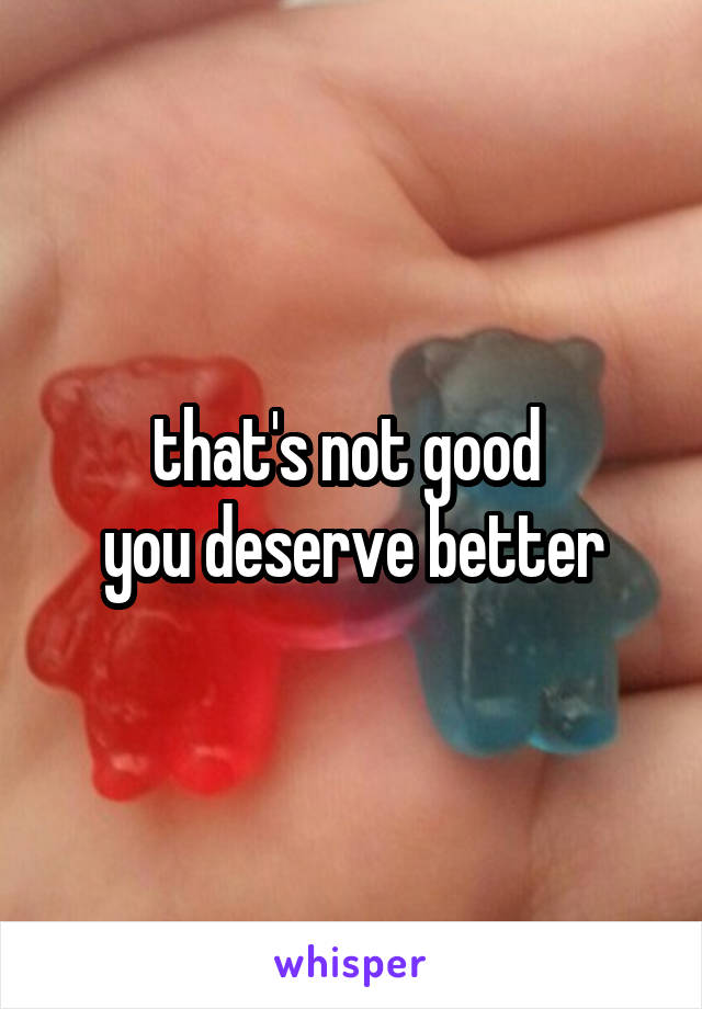 that's not good 
you deserve better
