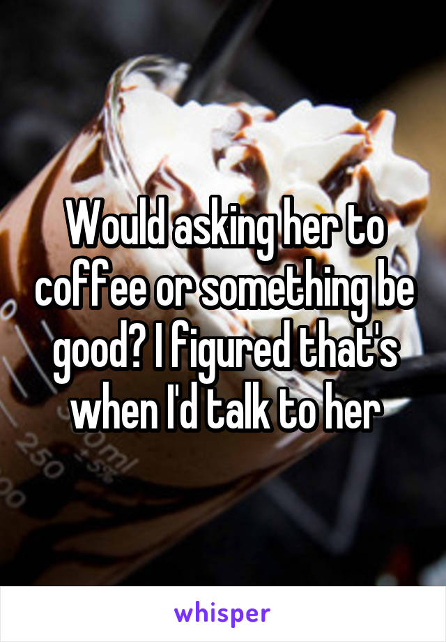Would asking her to coffee or something be good? I figured that's when I'd talk to her