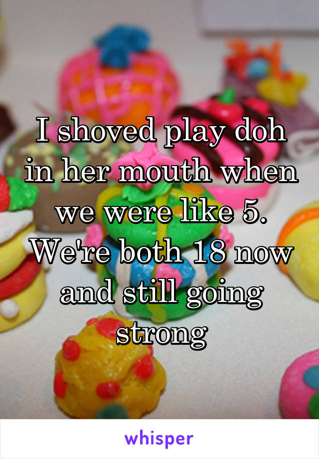 I shoved play doh in her mouth when we were like 5. We're both 18 now and still going strong