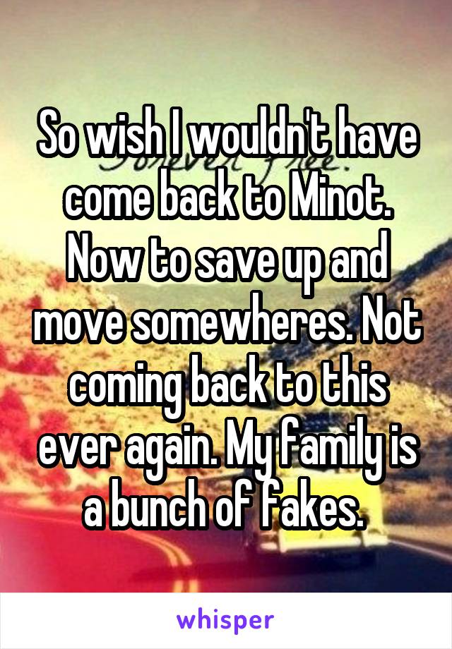 So wish I wouldn't have come back to Minot. Now to save up and move somewheres. Not coming back to this ever again. My family is a bunch of fakes. 