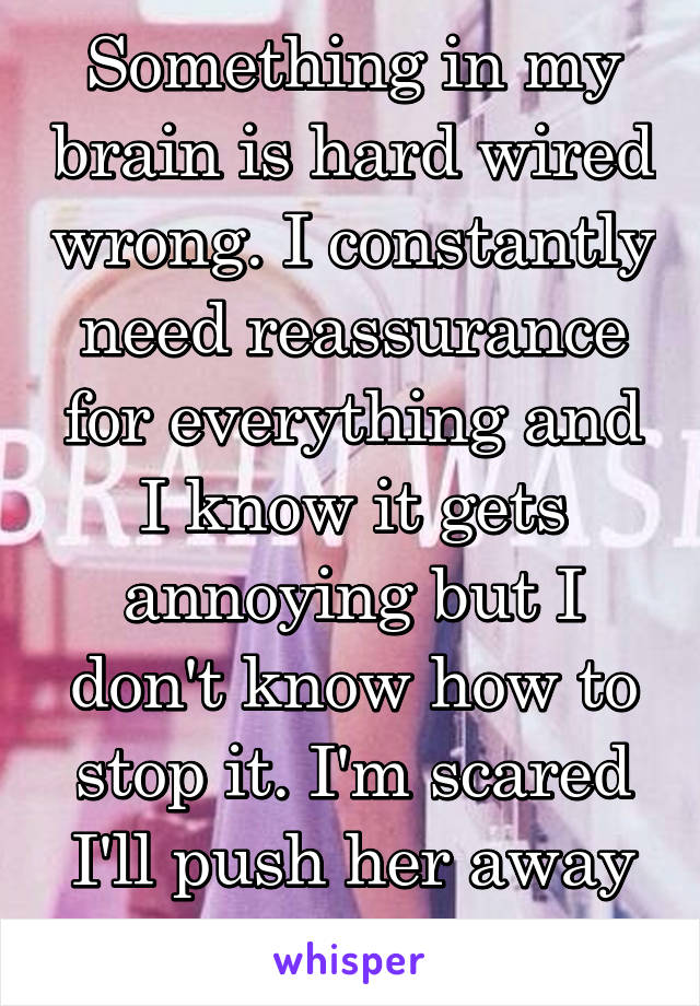 Something in my brain is hard wired wrong. I constantly need reassurance for everything and I know it gets annoying but I don't know how to stop it. I'm scared I'll push her away because of it. 