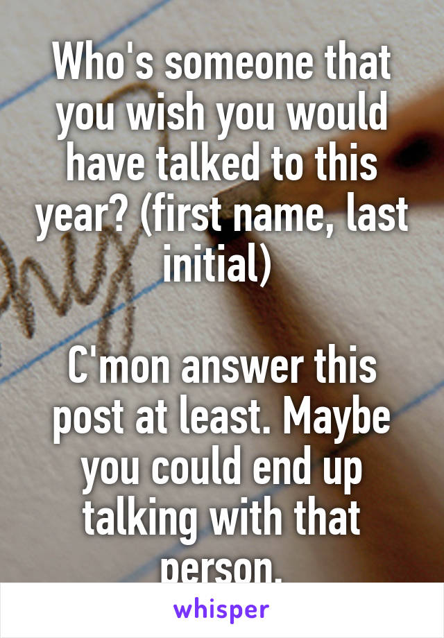 Who's someone that you wish you would have talked to this year? (first name, last initial) 

C'mon answer this post at least. Maybe you could end up talking with that person.