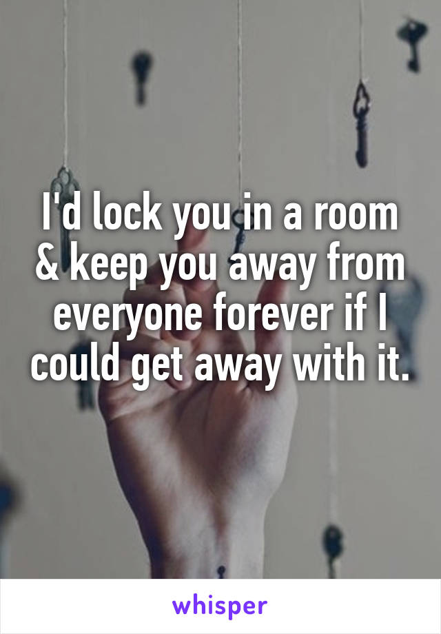 I'd lock you in a room & keep you away from everyone forever if I could get away with it. 