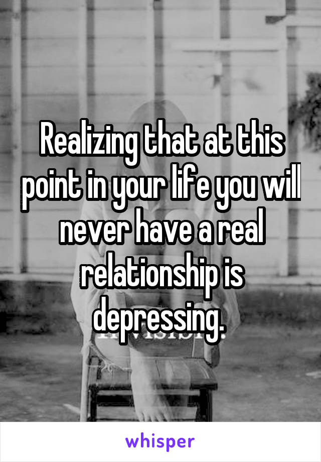 Realizing that at this point in your life you will never have a real relationship is depressing. 